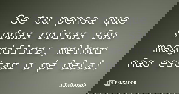 Se tu pensa que todas coisas são magnifica; melhor não estar o pé dela!... Frase de Cafuanda.