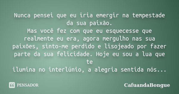 Nunca pensei que eu iria emergir na tempestade da sua paixão. Mas você fez com que eu esquecesse que realmente eu era, agora mergulho nas sua paixões, sinto-me ... Frase de CafuandaBongue.