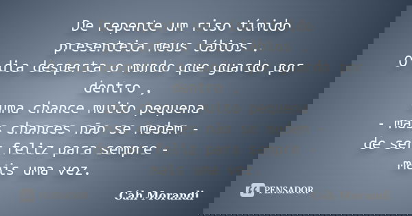 De repente um riso tímido presenteia meus lábios . O dia desperta o mundo que guardo por dentro , uma chance muito pequena - mas chances não se medem - de ser f... Frase de Cáh Morandi.