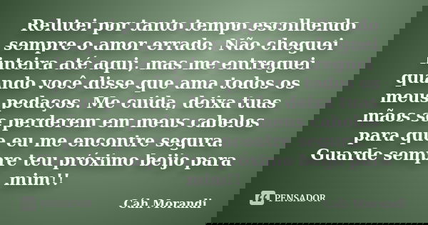 Relutei por tanto tempo escolhendo sempre o amor errado. Não cheguei inteira até aqui, mas me entreguei quando você disse que ama todos os meus pedaços. Me cuid... Frase de Cáh Morandi.