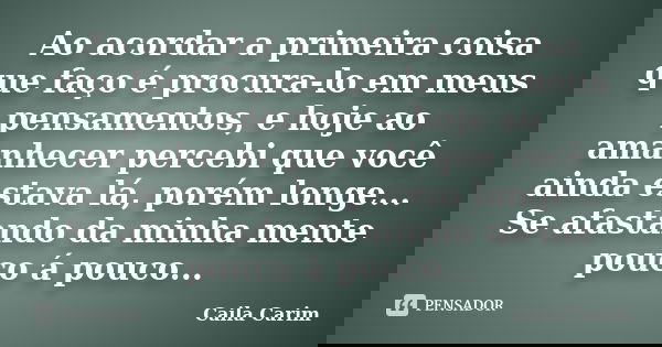 Ao acordar a primeira coisa que faço é procura-lo em meus pensamentos, e hoje ao amanhecer percebi que você ainda estava lá, porém longe... Se afastando da minh... Frase de Caila Carim.