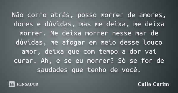 Não corro atrás, posso morrer de amores, dores e dúvidas, mas me deixa, me deixa morrer. Me deixa morrer nesse mar de dúvidas, me afogar em meio desse louco amo... Frase de Caila Carim.