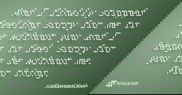 And I finally stopped feeling sorry for me to be without you and I began to feel sorry for you to be without me. Poor thing.... Frase de cailanemichele.