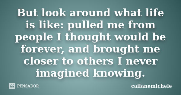 But look around what life is like: pulled me from people I thought would be forever, and brought me closer to others I never imagined knowing.... Frase de cailanemichele.