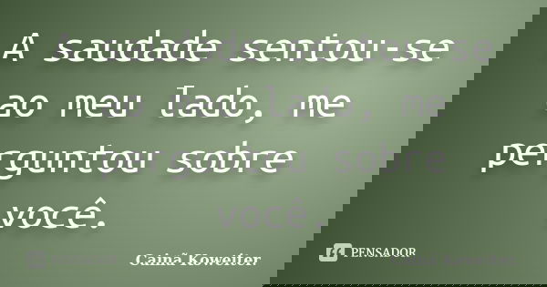 A saudade sentou-se ao meu lado, me perguntou sobre você.... Frase de Cainã Koweiter.