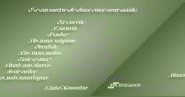 É o encontro de duas ruas sem saída. Eu corria E sentia O odor De uma viagem Perdida Em tuas mãos Caía o mar Onde um barco Sem velas Tentava não naufragar.... Frase de Cainã Koweiter.