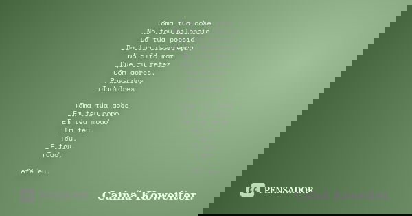 Toma tua dose No teu silêncio Da tua poesia Da tua descrença, No alto mar Que tu refez Com dores, Passados, Indolores. Toma tua dose Em teu copo Em teu modo Em ... Frase de Cainã Koweiter.