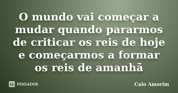 O mundo vai começar a mudar quando pararmos de criticar os reis de hoje e começarmos a formar os reis de amanhã... Frase de Caio Amorim.