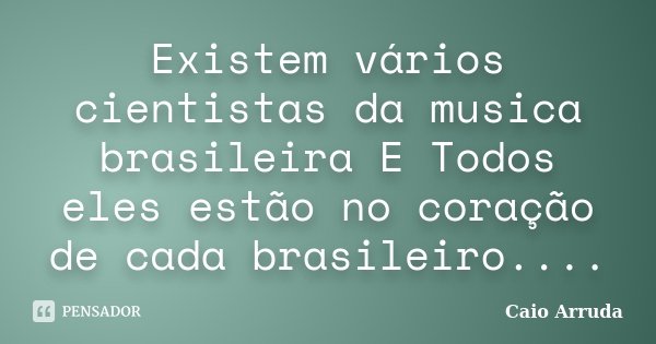 Existem vários cientistas da musica brasileira E Todos eles estão no coração de cada brasileiro....... Frase de Caio Arruda.