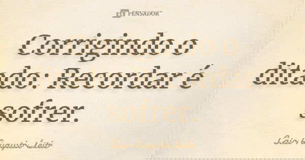 Corrigindo o ditado: Recordar é sofrer.... Frase de Caio Augusto Leite.