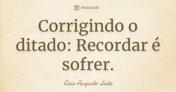 Corrigindo o ditado: Recordar é sofrer.... Frase de Caio Augusto Leite.