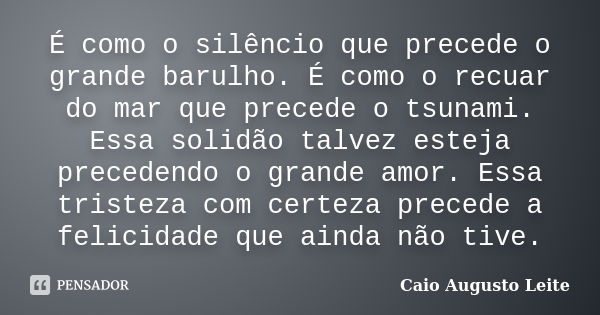 É como o silêncio que precede o grande barulho. É como o recuar do mar que precede o tsunami. Essa solidão talvez esteja precedendo o grande amor. Essa tristeza... Frase de Caio Augusto Leite.