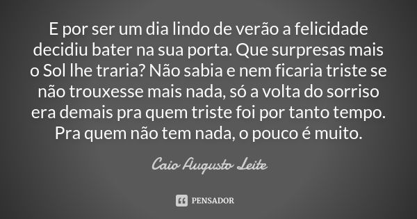 E por ser um dia lindo de verão a felicidade decidiu bater na sua porta. Que surpresas mais o Sol lhe traria? Não sabia e nem ficaria triste se não trouxesse ma... Frase de Caio Augusto Leite.