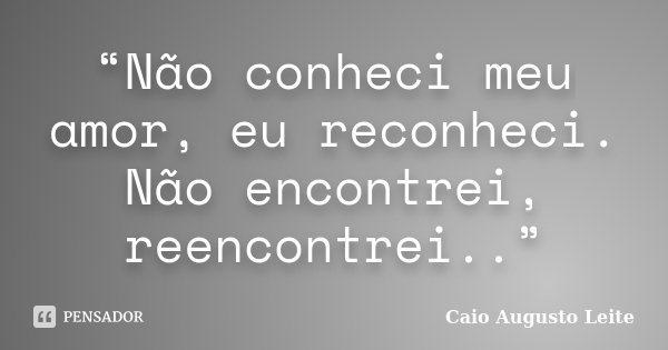 “Não conheci meu amor, eu reconheci. Não encontrei, reencontrei..”... Frase de Caio Augusto Leite.
