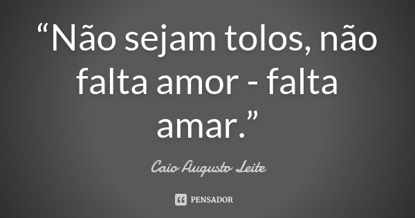 “Não sejam tolos, não falta amor - falta amar.”... Frase de Caio Augusto Leite.