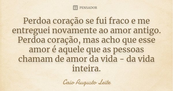 Perdoa coração se fui fraco e me entreguei novamente ao amor antigo. Perdoa coração, mas acho que esse amor é aquele que as pessoas chamam de amor da vida - da ... Frase de Caio Augusto Leite.
