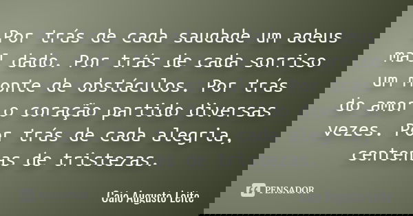 Por trás de cada saudade um adeus mal dado. Por trás de cada sorriso um monte de obstáculos. Por trás do amor o coração partido diversas vezes. Por trás de cada... Frase de Caio Augusto Leite.