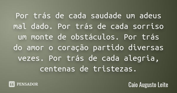 Por trás de cada saudade um adeus mal dado. Por trás de cada sorriso um monte de obstáculos. Por trás do amor o coração partido diversas vezes. Por trás de cada... Frase de Caio Augusto Leite.