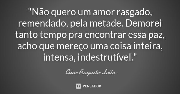 "Não quero um amor rasgado, remendado, pela metade. Demorei tanto tempo pra encontrar essa paz, acho que mereço uma coisa inteira, intensa, indestrutível.&... Frase de Caio Augusto Leite.