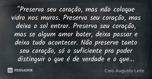 "Preserva seu coração, mas não coloque vidro nos muros. Preserva seu coração, mas deixa o sol entrar. Preserva seu coração, mas se algum amor bater, deixa ... Frase de Caio Augusto Leite.