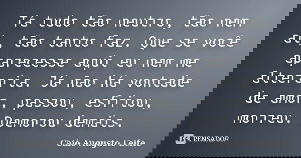Tá tudo tão neutro, tão nem aí, tão tanto faz. Que se você aparecesse aqui eu nem me alteraria. Já não há vontade de amor, passou, esfriou, morreu. Demorou dema... Frase de Caio Augusto Leite.