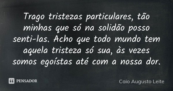 Trago tristezas particulares, tão minhas que só na solidão posso senti-las. Acho que todo mundo tem aquela tristeza só sua, às vezes somos egoístas até com a no... Frase de Caio Augusto Leite.