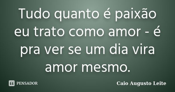 Tudo quanto é paixão eu trato como amor - é pra ver se um dia vira amor mesmo.... Frase de Caio Augusto Leite.