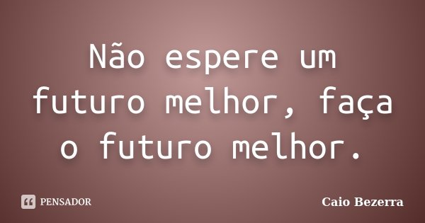 Não espere um futuro melhor, faça o futuro melhor.... Frase de Caio Bezerra.