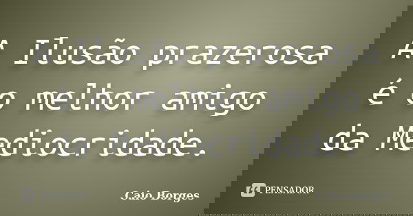 A Ilusão prazerosa é o melhor amigo da Mediocridade.... Frase de Caio Borges.
