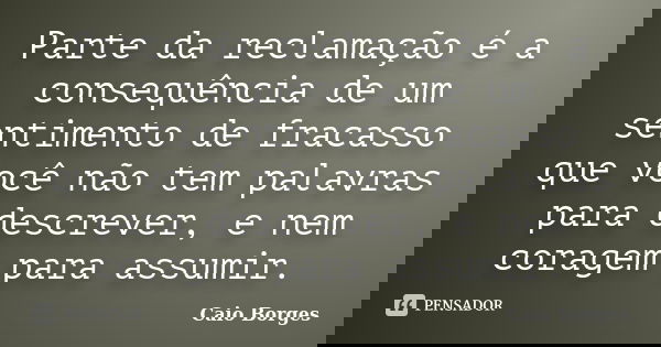 Parte da reclamação é a consequência de um sentimento de fracasso que você não tem palavras para descrever, e nem coragem para assumir.... Frase de Caio Borges.