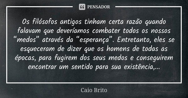 Os filósofos antigos tinham certa razão quando falavam que deveríamos combater todos os nossos “medos” através da “esperança”. Entretanto, eles se esqueceram de... Frase de Caio Brito.