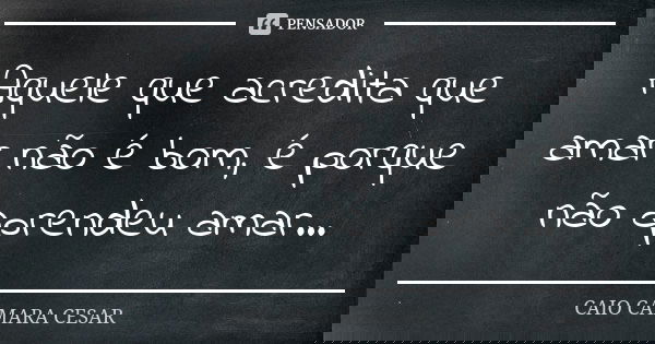Aquele que acredita que amar não é bom, é porque não aprendeu amar...... Frase de Caio Camara Cesar.