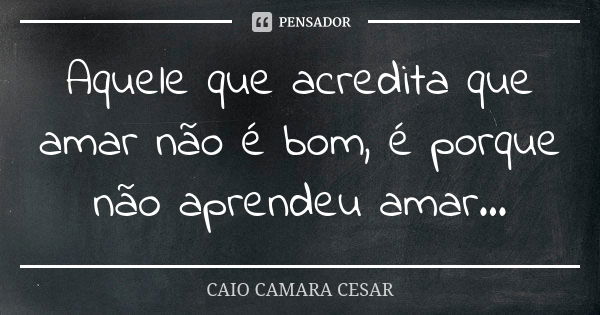 Aquele que acredita que amar não é bom, é porque não aprendeu amar...... Frase de Caio Camara Cesar.