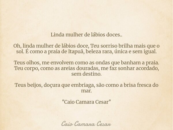 Linda mulher de lábios doces.. Oh, linda mulher de lábios doce, Teu sorriso brilha mais que o sol. É como a praia de Itapuã, beleza rara, única e sem igual. Teu... Frase de Caio Camara Cesar.