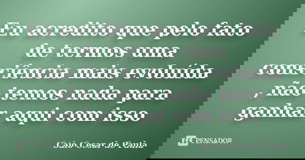 Eu acredito que pelo fato de termos uma consciência mais evoluída , não temos nada para ganhar aqui com isso... Frase de Caio Cesar de Paula.