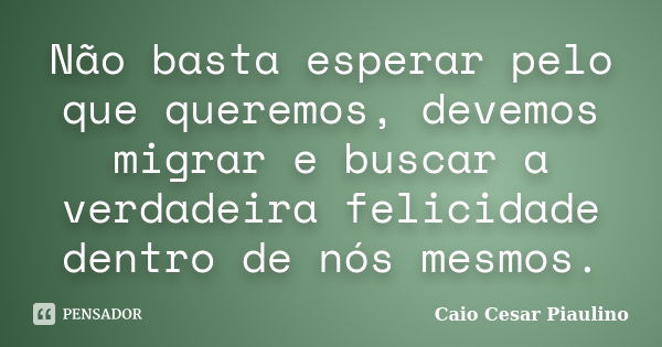 Não basta esperar pelo que queremos, devemos migrar e buscar a verdadeira felicidade dentro de nós mesmos.... Frase de Caio Cesar Piaulino.