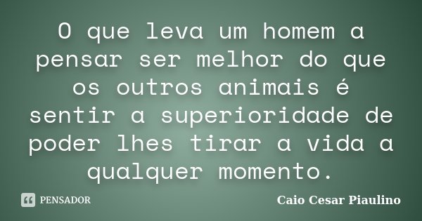 O que leva um homem a pensar ser melhor do que os outros animais é sentir a superioridade de poder lhes tirar a vida a qualquer momento.... Frase de Caio Cesar Piaulino.