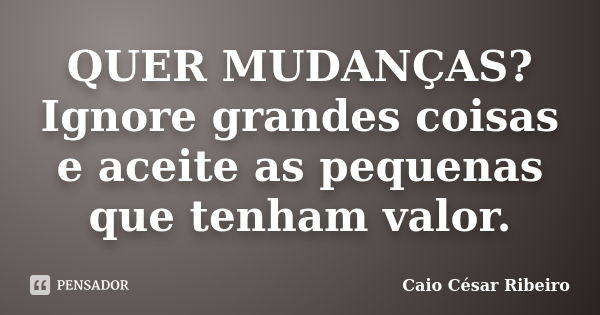 QUER MUDANÇAS? Ignore grandes coisas e aceite as pequenas que tenham valor.... Frase de Caio César Ribeiro.