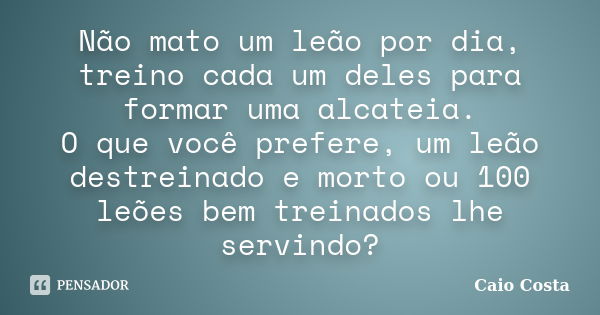 Não mato um leão por dia, treino cada um deles para formar uma alcateia. O que você prefere, um leão destreinado e morto ou 100 leões bem treinados lhe servindo... Frase de Caio Costa.