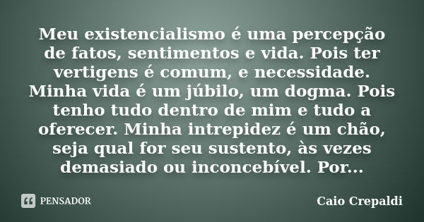 Meu existencialismo é uma percepção de fatos, sentimentos e vida. Pois ter vertigens é comum, e necessidade. Minha vida é um júbilo, um dogma. Pois tenho tudo d... Frase de Caio Crepaldi.