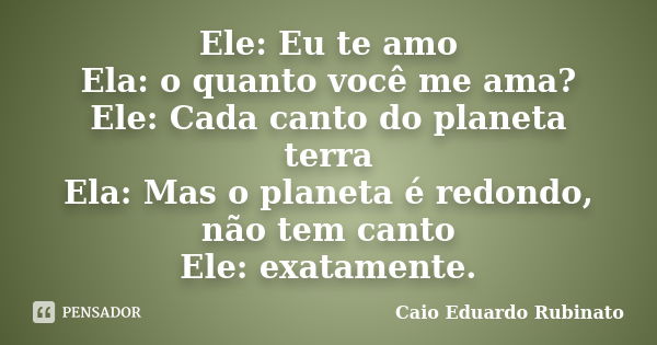 Ele: Eu te amo Ela: o quanto você me ama? Ele: Cada canto do planeta terra Ela: Mas o planeta é redondo, não tem canto Ele: exatamente.... Frase de Caio Eduardo Rubinato.