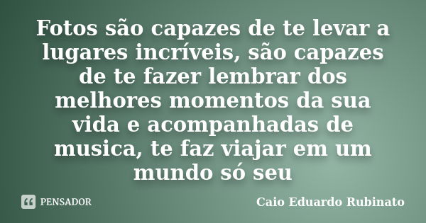 Fotos são capazes de te levar a lugares incríveis, são capazes de te fazer lembrar dos melhores momentos da sua vida e acompanhadas de musica, te faz viajar em ... Frase de Caio Eduardo Rubinato.