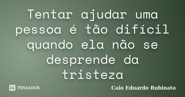 Tentar ajudar uma pessoa é tão difícil quando ela não se desprende da tristeza... Frase de Caio Eduardo Rubinato.