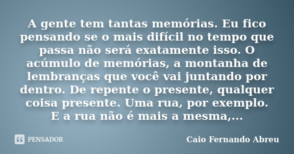 A gente tem tantas memórias. Eu fico pensando se o mais difícil no tempo que passa não será exatamente isso. O acúmulo de memórias, a montanha de lembranças que... Frase de Caio Fernando Abreu.