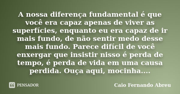 A nossa diferença fundamental é que você era capaz apenas de viver as superfícies, enquanto eu era capaz de ir mais fundo, de não sentir medo desse mais fundo. ... Frase de Caio Fernando Abreu.