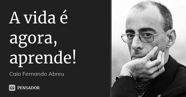 A vida é agora, aprende!... Frase de Caio Fernando Abreu.