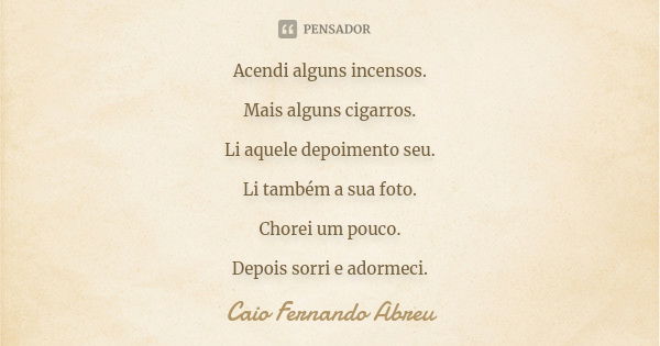 Acendi alguns incensos. Mais alguns cigarros. Li aquele depoimento seu. Li também a sua foto. Chorei um pouco. Depois sorri e adormeci.... Frase de Caio Fernando Abreu.