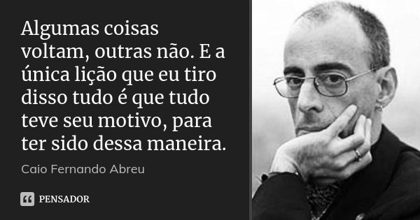 Algumas coisas voltam, outras não. E a única lição que eu tiro disso tudo é que tudo teve seu motivo, para ter sido dessa maneira.... Frase de Caio Fernando Abreu.