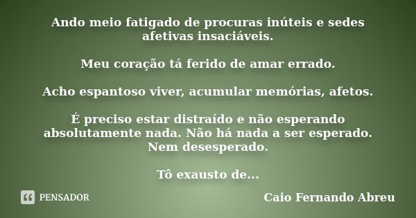 Ando meio fatigado de procuras inúteis e sedes afetivas insaciáveis. Meu coração tá ferido de amar errado. Acho espantoso viver, acumular memórias, afetos. É pr... Frase de Caio Fernando Abreu.