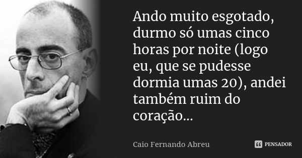 Ando muito esgotado, durmo só umas cinco horas por noite (logo eu, que se pudesse dormia umas 20), andei também ruim do coração...... Frase de Caio Fernando Abreu.